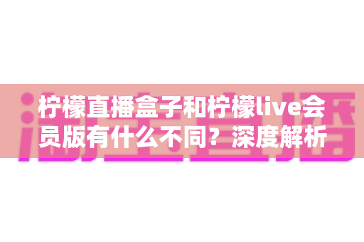 柠檬直播盒子和柠檬live会员版有什么不同?深度解析两大版本的核心差异与选择指南 柠檬直播盒子和柠檬live会员版有什么不同?深度解析两大版本的核心差异与选择指南