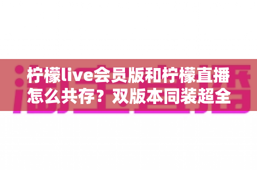 柠檬live会员版和柠檬直播怎么共存？双版本同装超全攻略与避坑指南