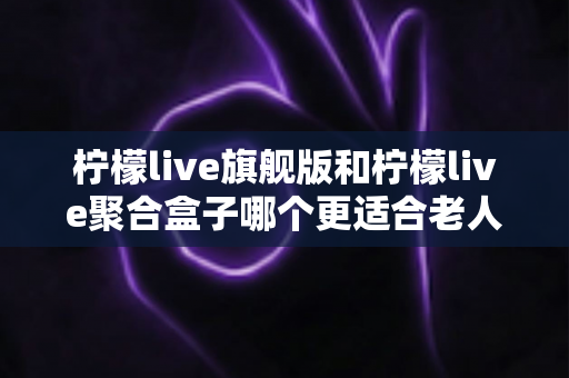 柠檬live旗舰版和柠檬live聚合盒子哪个更适合老人用？中老年家庭选购全攻略，帮爸妈轻松看剧不折腾