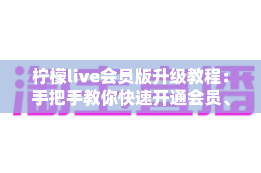 柠檬live会员版升级教程:手把手教你快速开通会员、解锁全部特权的完整指南 柠檬live会员版升级教程:手把手教你快速开通会员、解锁全部特权的完整指南