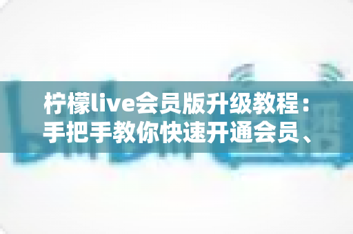 柠檬live会员版升级教程：手把手教你快速开通会员、解锁全部特权的完整指南