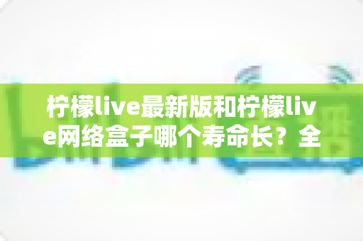 柠檬live最新版和柠檬live网络盒子哪个寿命长？全面对比解析助你选对方案