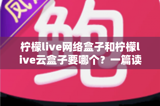 柠檬live网络盒子和柠檬live云盒子要哪个？一篇读懂两者区别与选购全指南