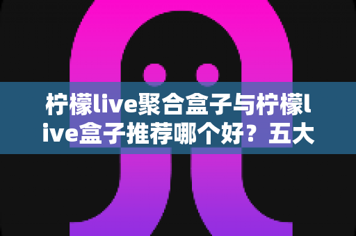 柠檬live聚合盒子与柠檬live盒子推荐哪个好？五大维度全面对比帮你选出最合适的一款