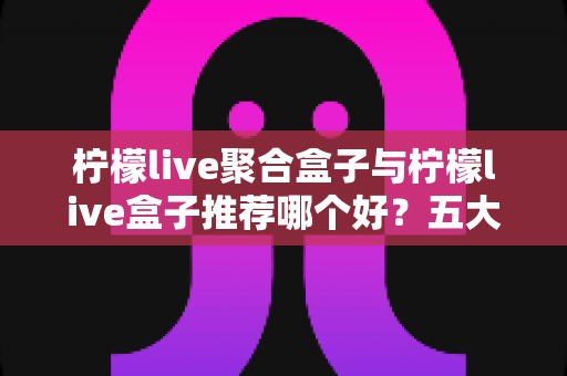 柠檬live聚合盒子与柠檬live盒子推荐哪个好？五大维度全面对比帮你选出最合适的一款
