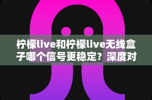 柠檬live和柠檬live无线盒子哪个信号更稳定?深度对比解析助你告别观影卡顿 柠檬live和柠檬live无线盒子哪个信号更稳定?深度对比解析助你告别观影卡顿