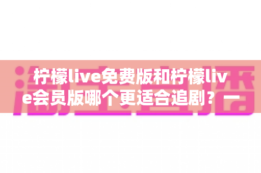 柠檬live免费版和柠檬live会员版哪个更适合追剧？一站式深度对比与选择指南