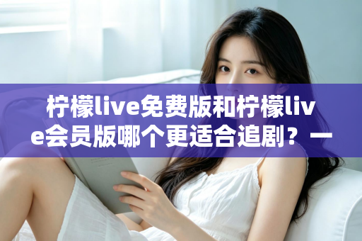 柠檬live免费版和柠檬live会员版哪个更适合追剧？一站式深度对比与选择指南