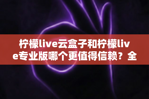 柠檬live云盒子和柠檬live专业版哪个更值得信赖？全面深度测评帮你避坑选对不选贵