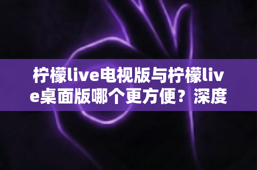 柠檬live电视版与柠檬live桌面版哪个更方便?深度对比两大版本,帮你找到最顺手的观看方案 柠檬live电视版与柠檬live桌面版哪个更方便?深度对比两大版本,帮你找到最顺手的观看方案