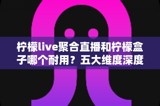 柠檬live聚合直播和柠檬盒子哪个耐用？五大维度深度对比分析，帮你选对不踩坑
