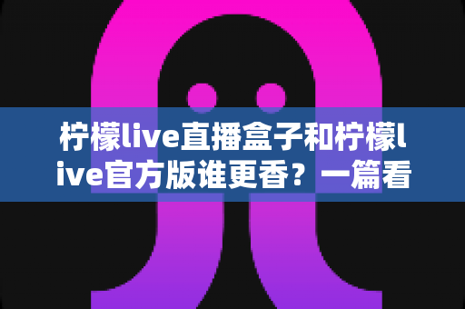 柠檬live直播盒子和柠檬live官方版谁更香?一篇看懂两者差异的深度对比测评 柠檬live直播盒子和柠檬live官方版谁更香?一篇看懂两者差异的深度对比测评