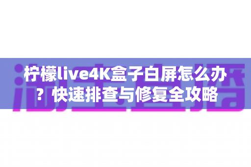 柠檬live4K盒子白屏怎么办?快速排查与修复全攻略 柠檬live4K盒子白屏怎么办?快速排查与修复全攻略