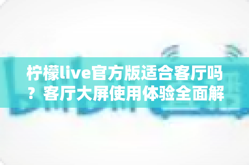 柠檬live官方版适合客厅吗?客厅大屏使用体验全面解析与实用安装指南 柠檬live官方版适合客厅吗?客厅大屏使用体验全面解析与实用安装指南
