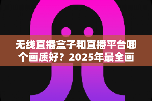 无线直播盒子和直播平台哪个画质好？2025年最全画质对比与选购指南