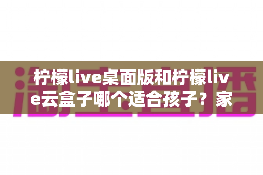 柠檬live桌面版和柠檬live云盒子哪个适合孩子？家长选购前必看的深度对比指南