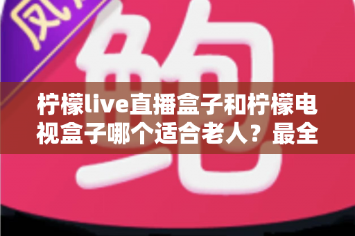 柠檬live直播盒子和柠檬电视盒子哪个适合老人?最全选购对比指南,帮长辈轻松看电视 柠檬live直播盒子和柠檬电视盒子哪个适合老人?最全选购对比指南,帮长辈轻松看电视