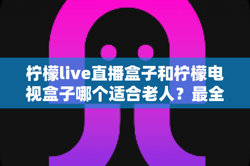 柠檬live直播盒子和柠檬电视盒子哪个适合老人?最全选购对比指南,帮长辈轻松看电视 柠檬live直播盒子和柠檬电视盒子哪个适合老人?最全选购对比指南,帮长辈轻松看电视