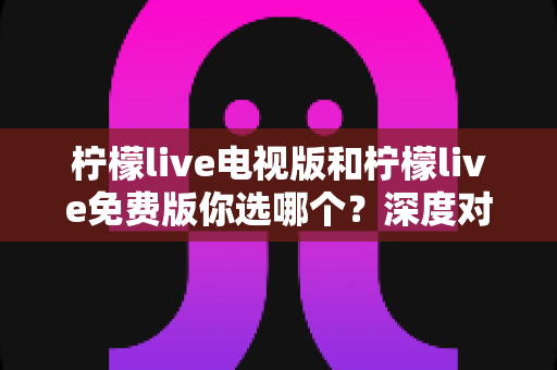 柠檬live电视版和柠檬live免费版你选哪个？深度对比帮你找到最佳观影方案