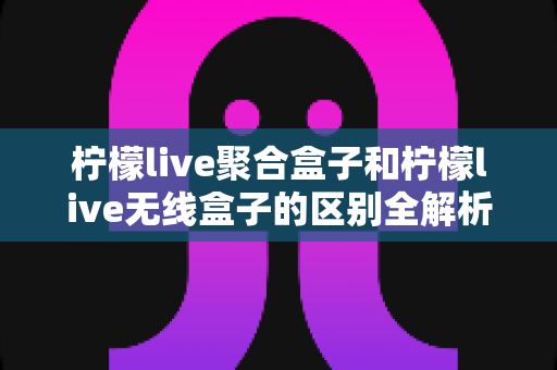 柠檬live聚合盒子和柠檬live无线盒子的区别全解析:一文读懂两大热门电视盒子的核心差异与选购指南 柠檬live聚合盒子和柠檬live无线盒子的区别全解析:一文读懂两大热门电视盒子的核心差异与选购指南