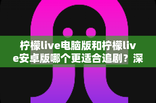 柠檬live电脑版和柠檬live安卓版哪个更适合追剧？深度对比助你找到最佳观影方案