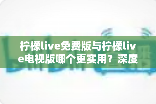 柠檬live免费版与柠檬live电视版哪个更实用？深度对比评测帮你选对版本