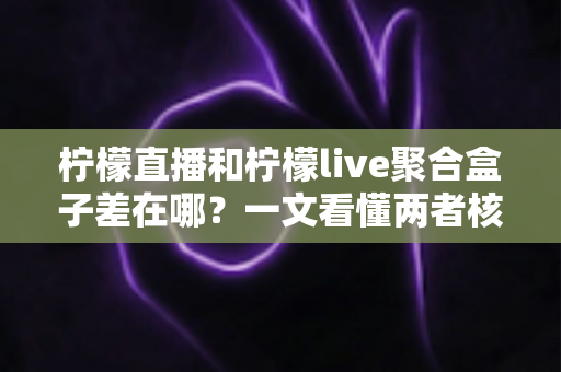 柠檬直播和柠檬live聚合盒子差在哪？一文看懂两者核心区别，选对工具不踩坑
