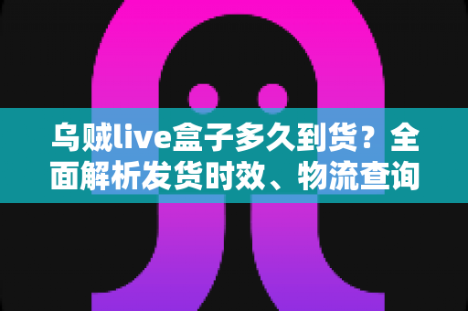 乌贼live盒子多久到货?全面解析发货时效、物流查询与收货攻略 乌贼live盒子多久到货?全面解析发货时效、物流查询与收货攻略