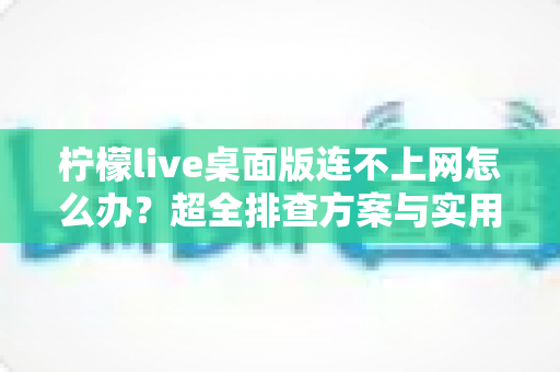 柠檬live桌面版连不上网怎么办？超全排查方案与实用解决技巧一次讲清