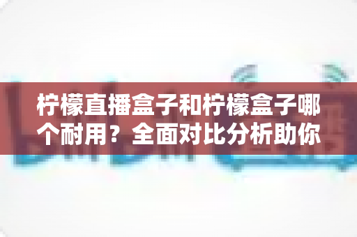 柠檬直播盒子和柠檬盒子哪个耐用?全面对比分析助你选购不踩坑 柠檬直播盒子和柠檬盒子哪个耐用?全面对比分析助你选购不踩坑