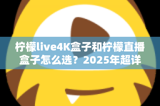 柠檬live4K盒子和柠檬直播盒子怎么选？2025年超详细选购指南，看完不再纠结！
