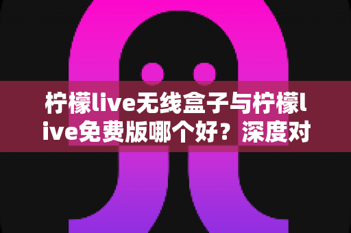 柠檬live无线盒子与柠檬live免费版哪个好？深度对比评测与实用选购指南