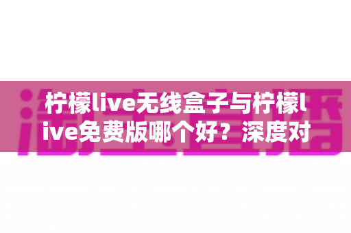 柠檬live无线盒子与柠檬live免费版哪个好？深度对比评测与实用选购指南