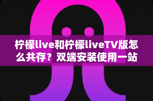柠檬live和柠檬liveTV版怎么共存?双端安装使用一站式全攻略 柠檬live和柠檬liveTV版怎么共存?双端安装使用一站式全攻略