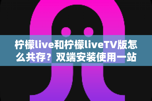 柠檬live和柠檬liveTV版怎么共存?双端安装使用一站式全攻略 柠檬live和柠檬liveTV版怎么共存?双端安装使用一站式全攻略