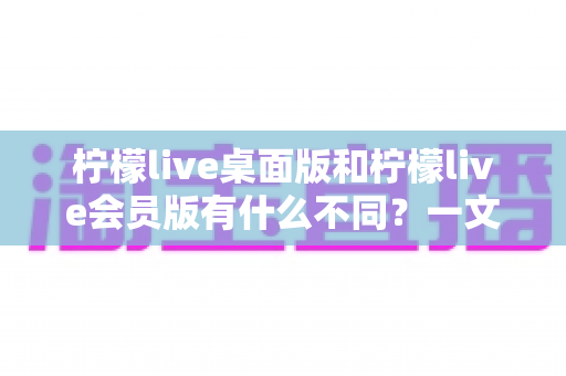 柠檬live桌面版和柠檬live会员版有什么不同？一文看懂双版本核心差异，帮你选对版本不踩坑