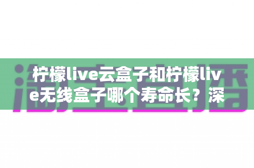 柠檬live云盒子和柠檬live无线盒子哪个寿命长?深度对比解析与延长使用寿命全攻略 柠檬live云盒子和柠檬live无线盒子哪个寿命长?深度对比解析与延长使用寿命全攻略
