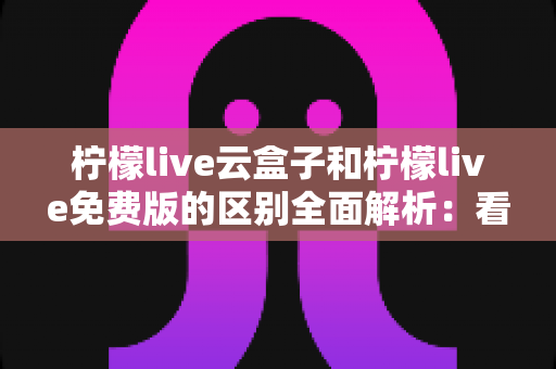 柠檬live云盒子和柠檬live免费版的区别全面解析：看完这篇你就知道该选哪个版本