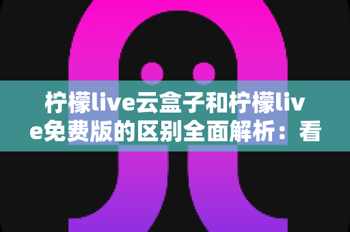 柠檬live云盒子和柠檬live免费版的区别全面解析：看完这篇你就知道该选哪个版本