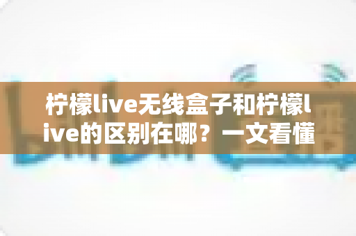 柠檬live无线盒子和柠檬live的区别在哪？一文看懂产品形态、功能与选购差异，直播新手必读攻略