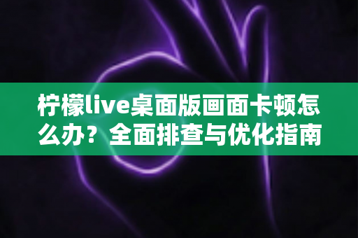 柠檬live桌面版画面卡顿怎么办？全面排查与优化指南，让直播画面恢复流畅如初