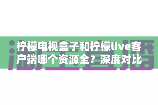 柠檬电视盒子和柠檬live客户端哪个资源全？深度对比解析帮你选对家庭影音方案