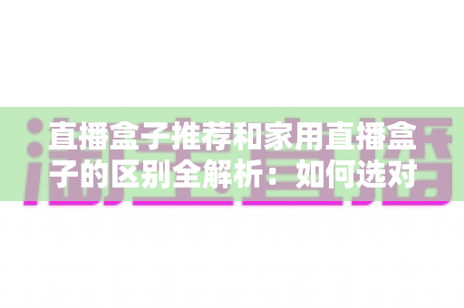 直播盒子推荐和家用直播盒子的区别全解析：如何选对直播设备提升你的直播体验？