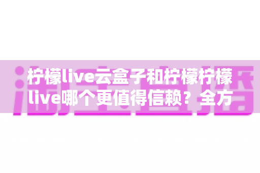 柠檬live云盒子和柠檬柠檬live哪个更值得信赖？全方位深度对比分析与选购避坑指南