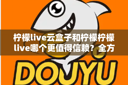 柠檬live云盒子和柠檬柠檬live哪个更值得信赖？全方位深度对比分析与选购避坑指南