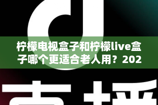 柠檬电视盒子和柠檬live盒子哪个更适合老人用？2025年最全选购指南与使用建议