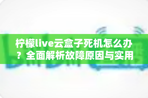 柠檬live云盒子死机怎么办?全面解析故障原因与实用解决方案 柠檬live云盒子死机怎么办?全面解析故障原因与实用解决方案