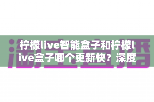 柠檬live智能盒子和柠檬live盒子哪个更新快?深度对比解析与选购全攻略 柠檬live智能盒子和柠檬live盒子哪个更新快?深度对比解析与选购全攻略