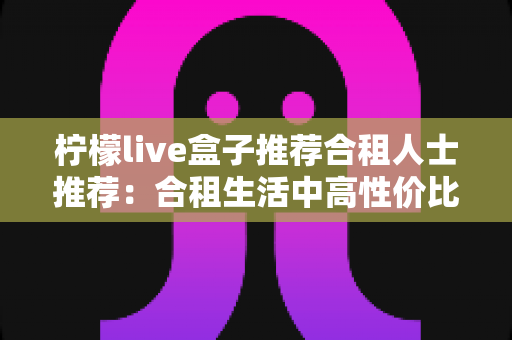 柠檬live盒子推荐合租人士推荐:合租生活中高性价比的观影追剧神器全解析 柠檬live盒子推荐合租人士推荐:合租生活中高性价比的观影追剧神器全解析