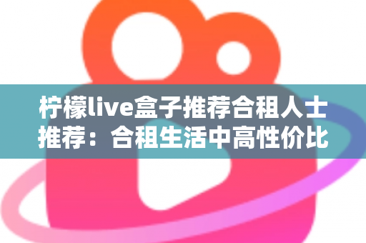 柠檬live盒子推荐合租人士推荐:合租生活中高性价比的观影追剧神器全解析 柠檬live盒子推荐合租人士推荐:合租生活中高性价比的观影追剧神器全解析